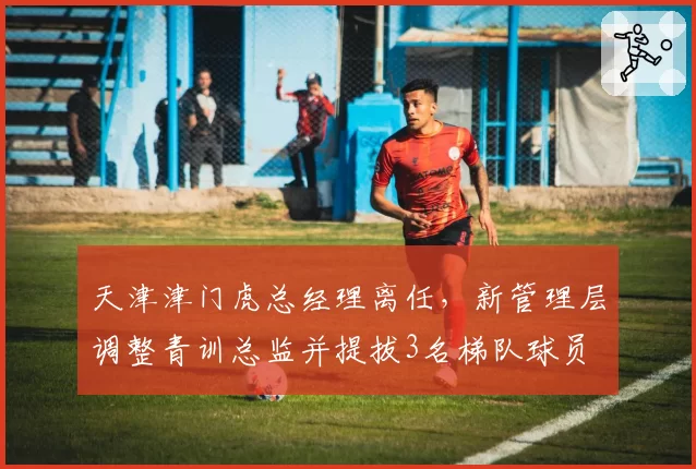 天津津门虎总经理离任，新管理层调整青训总监并提拔3名梯队球员