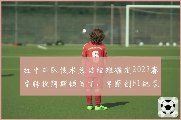 红牛车队技术总监纽维确定2027赛季转投阿斯顿马丁，年薪创F1纪录