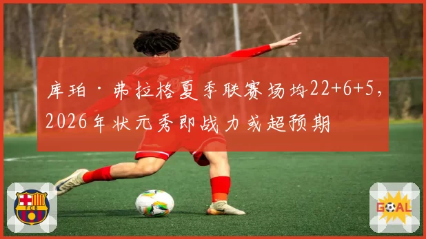 库珀·弗拉格夏季联赛场均22+6+5，2026年状元秀即战力或超预期