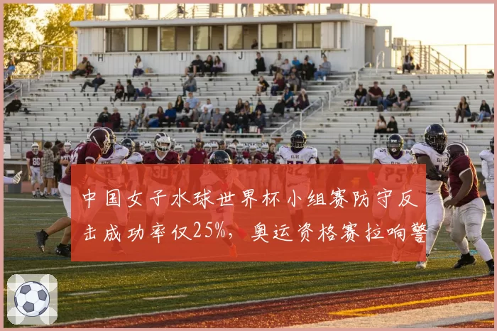 中国女子水球世界杯小组赛防守反击成功率仅25%，奥运资格赛拉响警报？