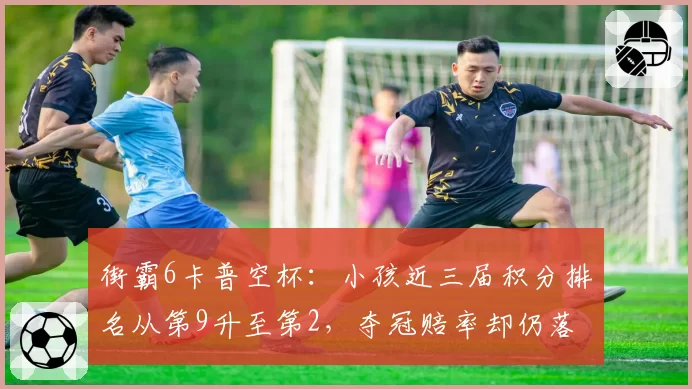 街霸6卡普空杯：小孩近三届积分排名从第9升至第2，夺冠赔率却仍落后猪皇