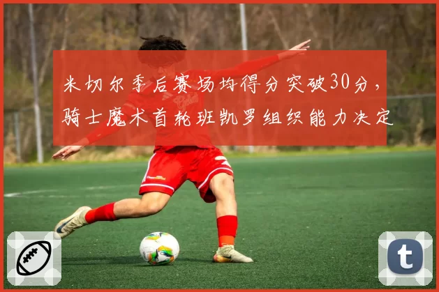 米切尔季后赛场均得分突破30分，骑士魔术首轮班凯罗组织能力决定走向
