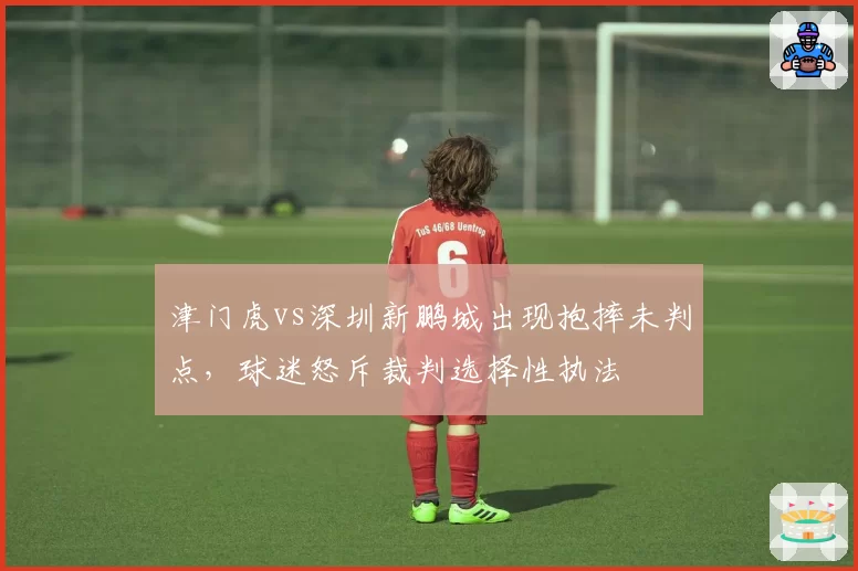 津门虎vs深圳新鹏城出现抱摔未判点，球迷怒斥裁判选择性执法