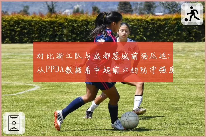 对比浙江队与成都蓉城前场压迫:从PPDA数据看中超前六的防守强度差异