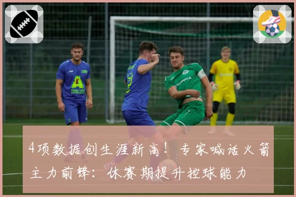 4项数据创生涯新高!专家喊话火箭主力前锋:休赛期提升控球能力