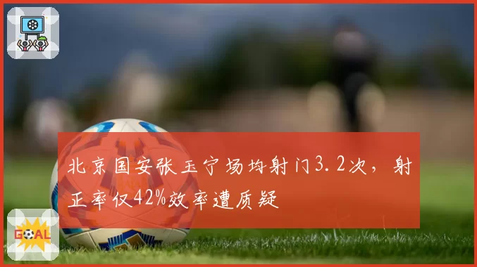 北京国安张玉宁场均射门3.2次,射正率仅42%效率遭质疑