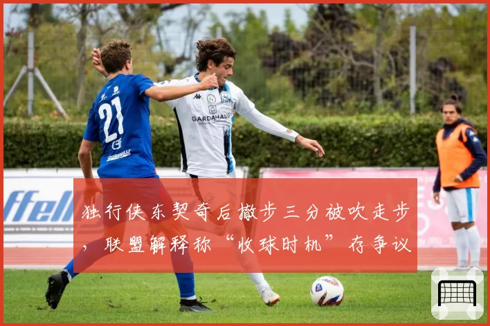 独行侠东契奇后撤步三分被吹走步，联盟解释称“收球时机”存争议