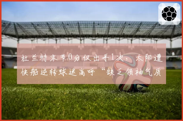 杜兰特末节0分仅出手1次,太阳遭快船逆转球迷高呼“缺乏领袖气质”