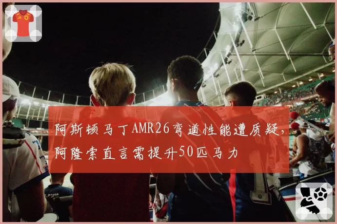 阿斯顿马丁AMR26弯道性能遭质疑，阿隆索直言需提升50匹马力