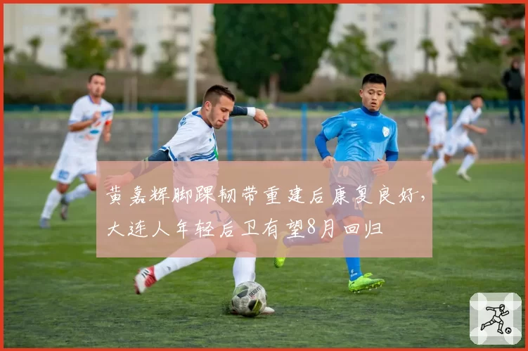 黄嘉辉脚踝韧带重建后康复良好,大连人年轻后卫有望8月回归