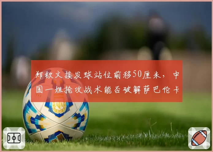 郑钦文接发球站位前移50厘米，中国一姐抢攻战术能否破解萨巴伦卡？