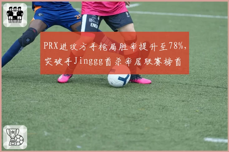 PRX进攻方手枪局胜率提升至78%，突破手Jinggg首杀率居联赛榜首