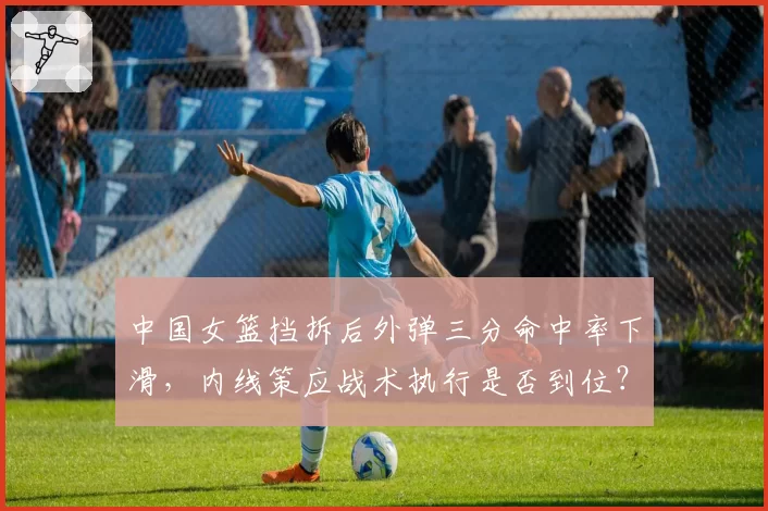 中国女篮挡拆后外弹三分命中率下滑，内线策应战术执行是否到位？