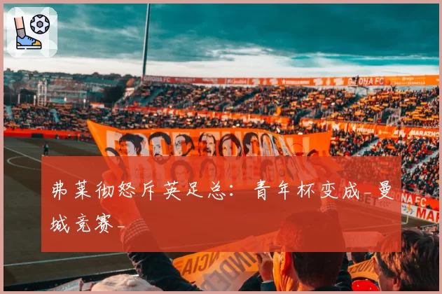 弗莱彻怒斥英足总:青年杯变成_曼城竞赛_