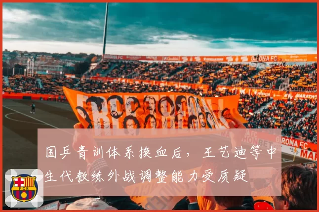 国乒青训体系换血后，王艺迪等中生代教练外战调整能力受质疑