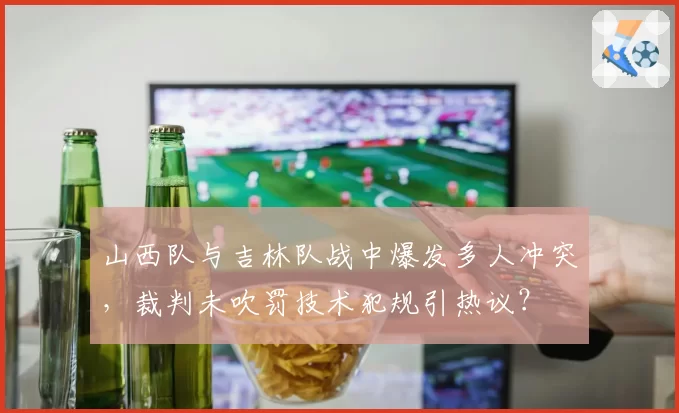 山西队与吉林队战中爆发多人冲突,裁判未吹罚技术犯规引热议?