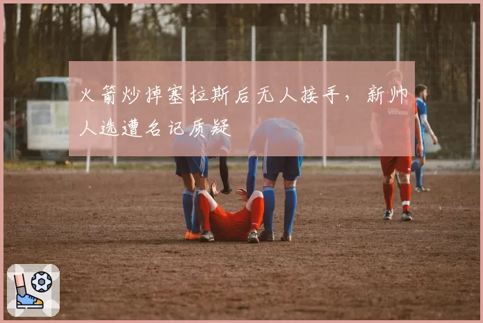 火箭炒掉塞拉斯后无人接手,新帅人选遭名记质疑