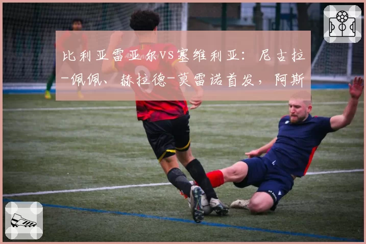 比利亚雷亚尔vs塞维利亚:尼古拉-佩佩、赫拉德-莫雷诺首发,阿斯皮利奎塔、莫派出战