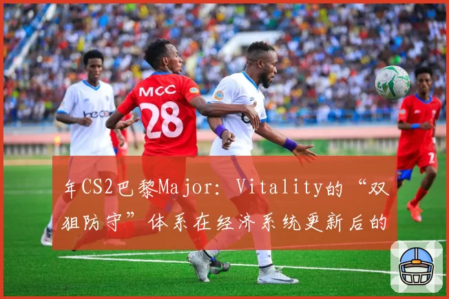 年CS2巴黎Major：Vitality的“双狙防守”体系在经济系统更新后的战术地位前瞻