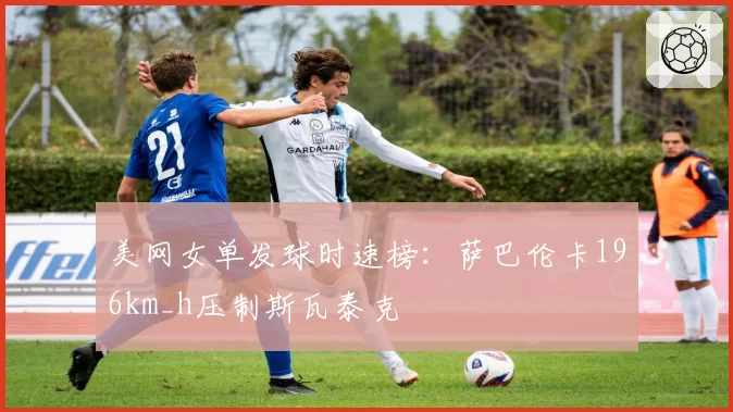 美网女单发球时速榜：萨巴伦卡196km_h压制斯瓦泰克