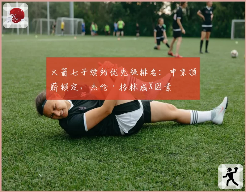 火箭七子续约优先级排名:申京顶薪锁定,杰伦·格林成X因素
