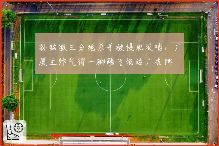 孙铭徽三分绝杀手被侵犯没哨，广厦主帅气得一脚踢飞场边广告牌