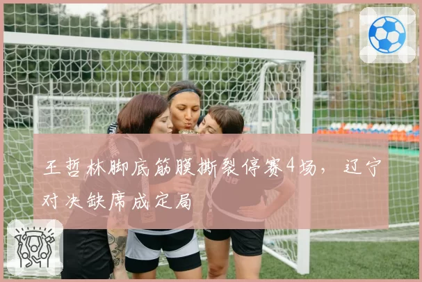 王哲林脚底筋膜撕裂停赛4场,辽宁对决缺席成定局