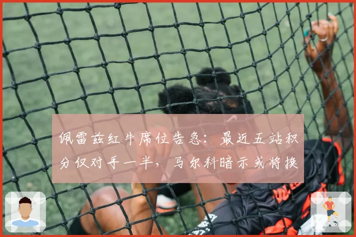 佩雷兹红牛席位告急：最近五站积分仅对手一半，马尔科暗示或将换人