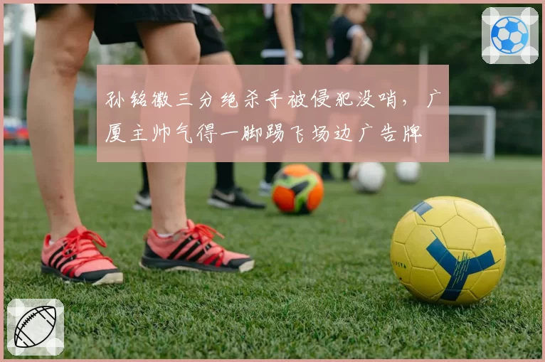孙铭徽三分绝杀手被侵犯没哨，广厦主帅气得一脚踢飞场边广告牌