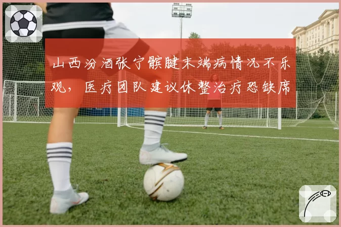 山西汾酒张宁髌腱末端病情况不乐观,医疗团队建议休整治疗恐缺席前十二轮比赛