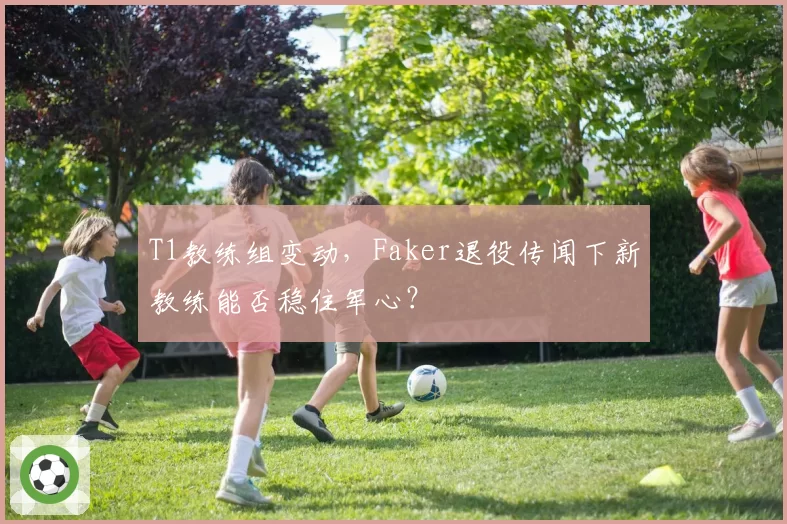 T1教练组变动，Faker退役传闻下新教练能否稳住军心？