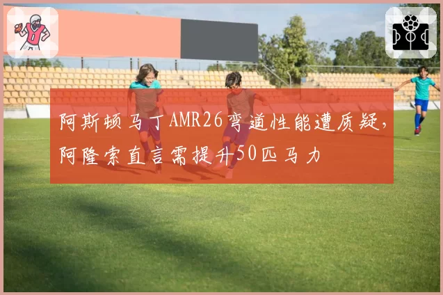 阿斯顿马丁AMR26弯道性能遭质疑，阿隆索直言需提升50匹马力