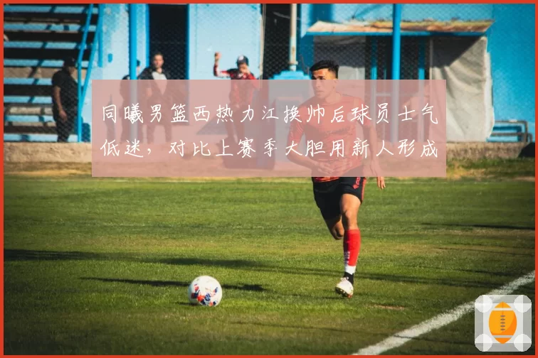 同曦男篮西热力江换帅后球员士气低迷，对比上赛季大胆用新人形成鲜明反差