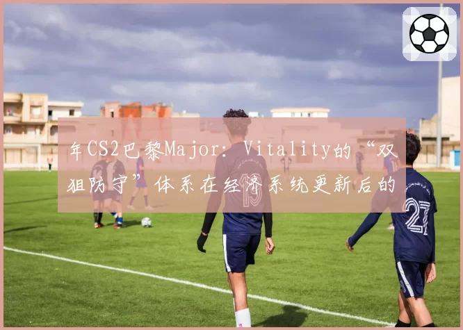 年CS2巴黎Major：Vitality的“双狙防守”体系在经济系统更新后的战术地位前瞻