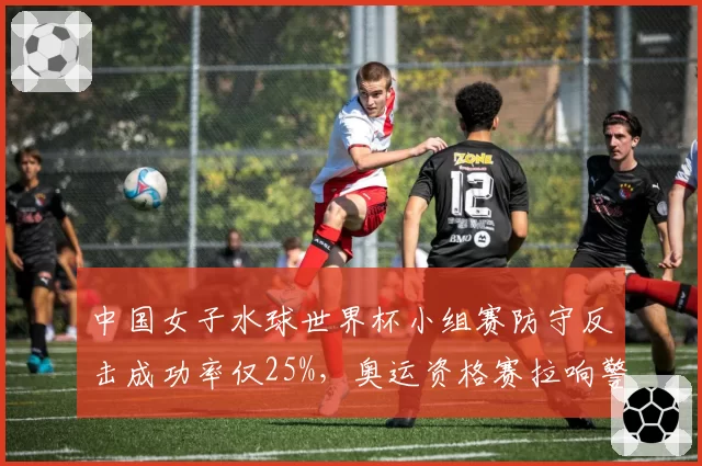 中国女子水球世界杯小组赛防守反击成功率仅25%，奥运资格赛拉响警报？