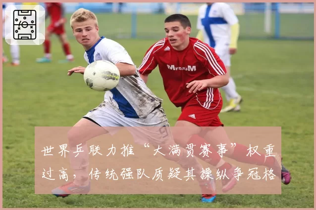 世界乒联力推“大满贯赛事”权重过高，传统强队质疑其操纵争冠格局