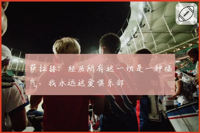 萨拉赫:经历所有这一切是一种福气,我永远这爱俱乐部
