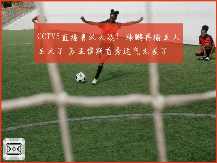 CCTV5直播鲁汉大战！韩鹏再输丢人丢大了 苏亚雷斯首秀运气太差了