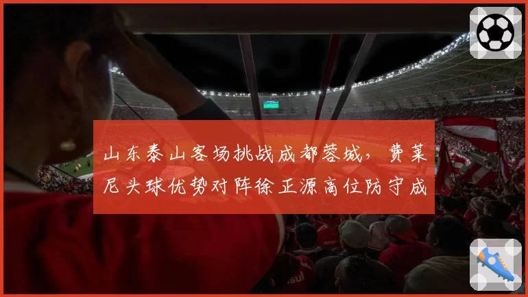 山东泰山客场挑战成都蓉城，费莱尼头球优势对阵徐正源高位防守成胜负手