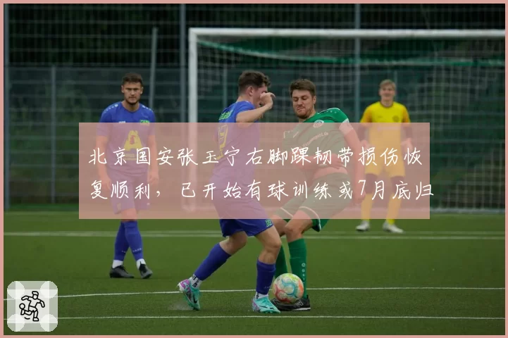 北京国安张玉宁右脚踝韧带损伤恢复顺利，已开始有球训练或7月底归队