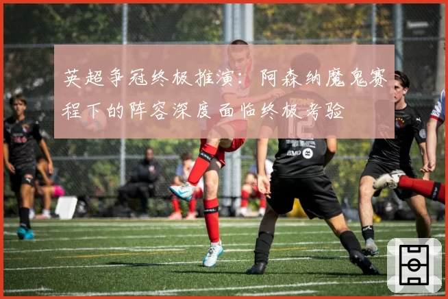 英超争冠终极推演：阿森纳魔鬼赛程下的阵容深度面临终极考验