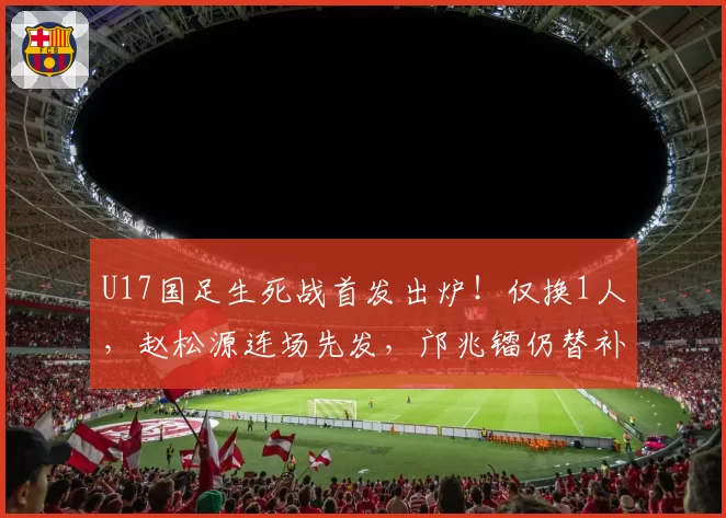 U17国足生死战首发出炉！仅换1人，赵松源连场先发，邝兆镭仍替补
