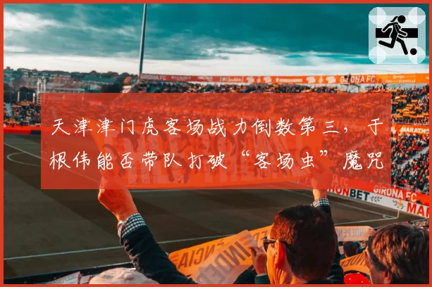 天津津门虎客场战力倒数第三，于根伟能否带队打破“客场虫”魔咒？