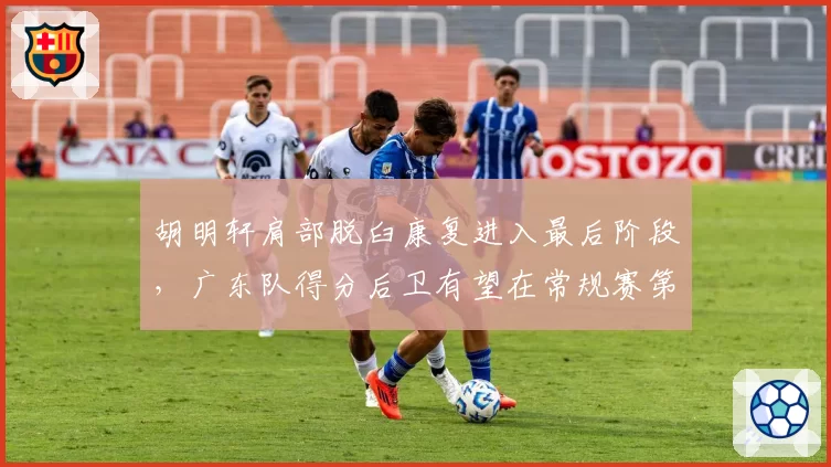 胡明轩肩部脱臼康复进入最后阶段，广东队得分后卫有望在常规赛第二轮复出