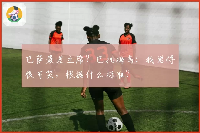 巴萨最差主席？巴托梅乌：我觉得很可笑，根据什么标准？