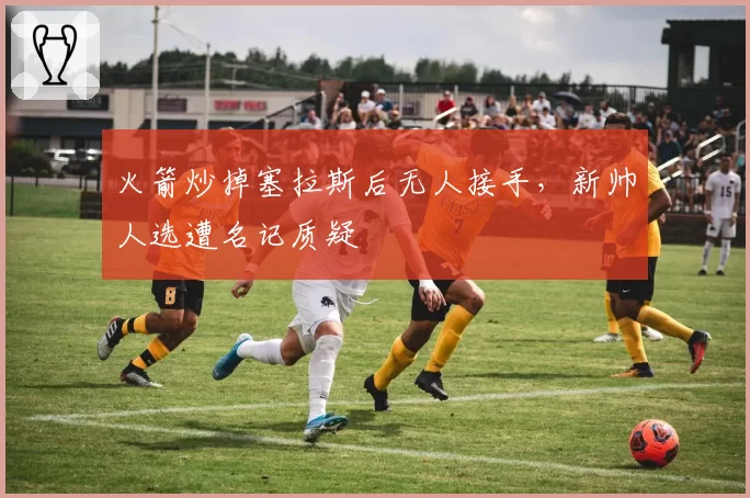 火箭炒掉塞拉斯后无人接手,新帅人选遭名记质疑