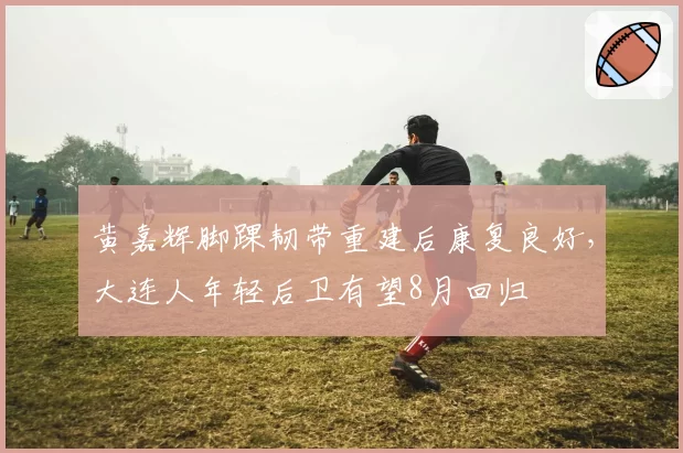 黄嘉辉脚踝韧带重建后康复良好,大连人年轻后卫有望8月回归