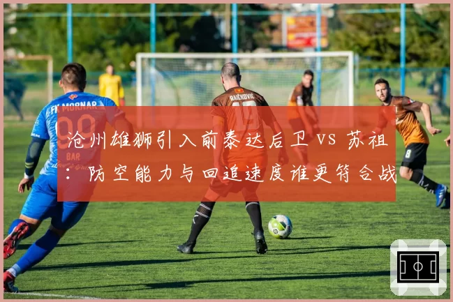 沧州雄狮引入前泰达后卫 vs 苏祖:防空能力与回追速度谁更符合战术