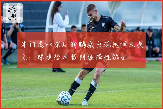 津门虎vs深圳新鹏城出现抱摔未判点，球迷怒斥裁判选择性执法