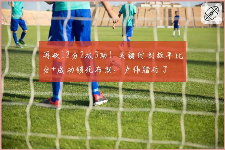 再砍12分2板3助!关键时刻扳平比分+成功锁死布朗,卢伟赌对了